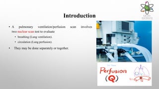 Introduction
• A pulmonary ventilation/perfusion scan involves
two nuclear scan test to evaluate
• breathing (Lung ventilation).
• circulation (Lung perfusion).
• They may be done separately or together.
 