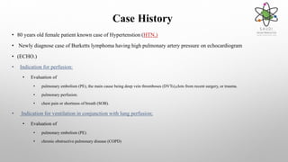 Case History
• 80 years old female patient known case of Hypertenstion (HTN.)
• Newly diagnose case of Burketts lymphoma having high pulmonary artery pressure on echocardiogram
• (ECHO.)
• Indication for perfusion:
• Evaluation of
• pulmonary embolism (PE), the main cause being deep vein thromboses (DVTs),clots from recent surgery, or trauma.
• pulmonary perfusion.
• chest pain or shortness of breath (SOB).
• Indication for ventilation in conjunction with lung perfusion;
• Evaluation of
• pulmonary embolism (PE).
• chronic obstructive pulmonary disease (COPD)
 