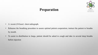 Preparation
• A recent (24 hour) chest radiograph.
• Rehearse the breathing procedure to assure optimal patient cooperation; instruct the patient to breathe
by mouth.
• To assist in distribution to lungs, patient should be asked to cough and take in several deep breaths
before injection
 