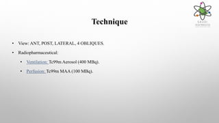 Technique
• View: ANT, POST, LATERAL, 4 OBLIQUES.
• Radiopharmaceutical:
• Ventilation: Tc99m Aerosol (400 MBq).
• Perfusion: Tc99m MAA (100 MBq).
 
