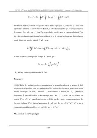 PHY 235 2ème partie : MAGNETOSTATIQUE, MAGNETODYNAMIQUE & INDUCTION (responsable UE : H. Cercellier) 
dite tension de Hall, dont on voit qu’elle est du même signe que v , donc que q . Pour faire 
apparaître l’intensité I dans la tension de Hall, il suffit de se rappeler que si le vecteur densité 
de courant (que l’on ne confondra pas, ici, avec le vecteur unitaire de l’axe 
des coordonnées cartésiennes !) est uniforme, et si S est une section droite du conducteur 
munie du vecteur unitaire normal , on a : 
n étant la densité volumique des charges. Il s’ensuit que : 
étant appelée constante de Hall. 
105 
Remarque : 
L’effet Hall a des applications importantes puisque le sens et la valeur de la tension de Hall 
permettent de déterminer, pour un conducteur solide, le signe des charges en mouvement et leur 
densité volumique. En outre, l’intensité I étant connue, la mesure de permet de 
déterminer (« sonde de Hall »). Par exemple, avec , et , on 
obtient pour le cuivre ; on en déduit que les charges en mouvement sont des 
électrons (puisque ), que la constante de Hall vaut et que la 
concentration en électrons libres est . 
3.1.5. Flux du champ magnétique 
 