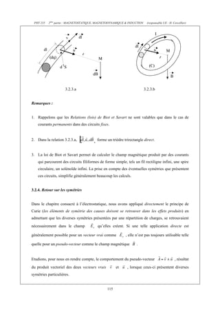 PHY 235 2ème partie : MAGNETOSTATIQUE, MAGNETODYNAMIQUE & INDUCTION (responsable UE : H. Cercellier) 
3.2.3.a 3.2.3.b 
115 
Remarques : 
1. Rappelons que les Relations (lois) de Biot et Savart ne sont valables que dans le cas de 
courants permanents dans des circuits fixes. 
2. Dans la relation 3.2.3.a, forme un trièdre trirectangle direct. 
3. La loi de Biot et Savart permet de calculer le champ magnétique produit par des courants 
qui parcourent des circuits filiformes de forme simple, tels un fil rectiligne infini, une spire 
circulaire, un solénoïde infini. La prise en compte des éventuelles symétries que présentent 
ces circuits, simplifie généralement beaucoup les calculs. 
3.2.4. Retour sur les symétries 
Dans le chapitre consacré à l’électrostatique, nous avons appliqué directement le principe de 
Curie (les éléments de symétrie des causes doivent se retrouver dans les effets produits) en 
admettant que les diverses symétries présentées par une répartition de charges, se retrouvaient 
nécessairement dans le champ qu’elles créent. Si une telle application directe est 
généralement possible pour un vecteur vrai comme , elle n’est pas toujours utilisable telle 
quelle pour un pseudo-vecteur comme le champ magnétique . 
Etudions, pour nous en rendre compte, le comportement du pseudo-vecteur , résultat 
du produit vectoriel des deux vecteurs vrais et , lorsque ceux-ci présentent diverses 
symétries particulières. 
 