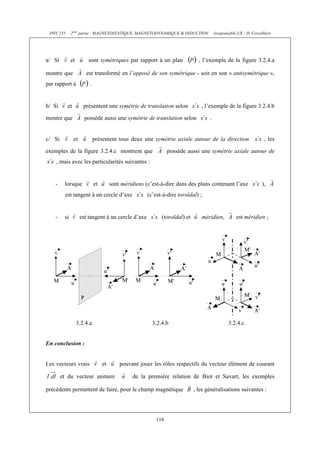 PHY 235 2ème partie : MAGNETOSTATIQUE, MAGNETODYNAMIQUE & INDUCTION (responsable UE : H. Cercellier) 
a/ Si et sont symétriques par rapport à un plan , l’exemple de la figure 3.2.4.a 
montre que est transformé en l’opposé de son symétrique - soit en son « antisymétrique », 
par rapport à . 
b/ Si et présentent une symétrie de translation selon , l’exemple de la figure 3.2.4.b 
montre que possède aussi une symétrie de translation selon . 
c/ Si et présentent tous deux une symétrie axiale autour de la direction , les 
exemples de la figure 3.2.4.c montrent que possède aussi une symétrie axiale autour de 
116 
, mais avec les particularités suivantes : 
- lorsque et sont méridiens (c’est-à-dire dans des plans contenant l’axe ), 
est tangent à un cercle d’axe (c’est-à-dire toroïdal) ; 
- si est tangent à un cercle d’axe (toroïdal) et méridien, est méridien ; 
3.2.4.a 3.2.4.b 3.2.4.c 
En conclusion : 
Les vecteurs vrais et pouvant jouer les rôles respectifs du vecteur élément de courant 
et du vecteur unitaire de la première relation de Biot et Savart, les exemples 
précédents permettent de faire, pour le champ magnétique , les généralisations suivantes : 
 