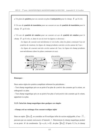 PHY 235 2ème partie : MAGNETOSTATIQUE, MAGNETODYNAMIQUE & INDUCTION (responsable UE : H. Cercellier) 
a/ Un plan de symétrie pour un courant est plan d’antisymétrie pour le champ qu’il crée. 
b/ Un axe de symétrie de translation pour un courant est axe de symétrie de translation pour le 
champ qu’il crée. 
c/ Un axe de symétrie de rotation pour un courant est axe de symétrie de rotation pour le 
champ qu’il crée, et, dans le cas où (voir les figures ci-dessous) : 
- les lignes de courant sont méridiennes (c’est-à-dire, dans les plans contenant l’axe de 
symétrie de rotation), les lignes de champ produites sont des cercles autour de l’axe ; 
- les lignes de courant sont des cercles autour de l’axe, les lignes de champ produites 
sont méridiennes (dans les plans contenant cet axe). 
117 
Remarque : 
Deux autres règles de symétrie complètent utilement les précédentes : 
- Tout champ magnétique pris en un point d’un plan de symétrie des courants qui le créent, est 
orthogonal à ce plan. 
- Tout champ magnétique pris en un point d’un plan d’antisymétrie des courants qui le créent, 
appartient à ce plan. 
3.2.5. Calcul du champ magnétique dans quelques cas simples 
- Champ créé au voisinage d’un courant rectiligne infini 
Dans un repère , on considère un fil rectiligne infini de section négligeable, d’axe , 
parcouru par un courant stationnaire d’intensité I . Déterminons le champ magnétique produit 
en un point M de coordonnées , du plan . D’après 3.2.3.a, le champ 
 