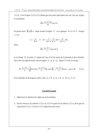 PHY 235 2ème partie : MAGNETOSTATIQUE, MAGNETODYNAMIQUE & INDUCTION (responsable UE : H. Cercellier) 
(voir la figure 3.2.5.c). Le champ que cette spire équivalente crée sur l’axe est, d’après 
121 
le § précédent : 
En posant alors angle orienté d’origine , on a (puisque lorsque 
) : 
. 
Donc : 
et, le champ au point O origine de l’axe, d’où les rayons de la première et de la dernière 
spire sont vus respectivement sous les angles et (figure 3.2.5.d), est tel que : 
3.2.5.c 
Si le solénoïde est de longueur infinie, alors et , et . 
Travail Personnel 
1. Mémoriser la relation et les règles qui sont encadrées. 
2. Savoir retrouver les relations 3.2.3.a et 3.2.3.b à partir de la relation 3.2.1.a, ainsi que les 
expressions 3.2.5.a, 3.2.5.b et 3.2.5.c (Questions de Cours). 
 