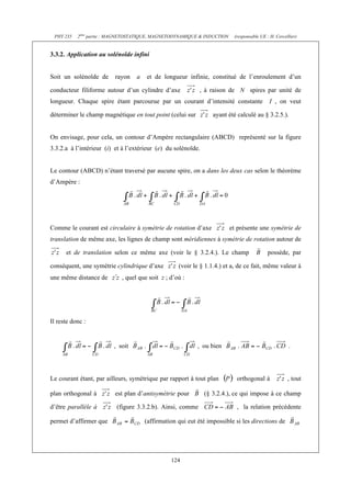 PHY 235 2ème partie : MAGNETOSTATIQUE, MAGNETODYNAMIQUE & INDUCTION (responsable UE : H. Cercellier) 
124 
3.3.2. Application au solénoïde infini 
Soit un solénoïde de rayon a et de longueur infinie, constitué de l’enroulement d’un 
conducteur filiforme autour d’un cylindre d’axe , à raison de N spires par unité de 
longueur. Chaque spire étant parcourue par un courant d’intensité constante I , on veut 
déterminer le champ magnétique en tout point (celui sur ayant été calculé au § 3.2.5.). 
On envisage, pour cela, un contour d’Ampère rectangulaire (ABCD) représenté sur la figure 
3.3.2.a à l’intérieur (i) et à l’extérieur (e) du solénoïde. 
Le contour (ABCD) n’étant traversé par aucune spire, on a dans les deux cas selon le théorème 
d’Ampère : 
Comme le courant est circulaire à symétrie de rotation d’axe et présente une symétrie de 
translation de même axe, les lignes de champ sont méridiennes à symétrie de rotation autour de 
et de translation selon ce même axe (voir le § 3.2.4.). Le champ possède, par 
conséquent, une symétrie cylindrique d’axe (voir le § 1.1.4.) et a, de ce fait, même valeur à 
une même distance de , quel que soit z ; d’où : 
Il reste donc : 
, soit , ou bien . 
Le courant étant, par ailleurs, symétrique par rapport à tout plan orthogonal à , tout 
plan orthogonal à est plan d’antisymétrie pour (§ 3.2.4.), ce qui impose à ce champ 
d’être parallèle à (figure 3.3.2.b). Ainsi, comme , la relation précédente 
permet d’affirmer que (affirmation qui eut été impossible si les directions de 
 
