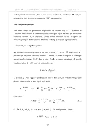 PHY 235 2ème partie : MAGNETOSTATIQUE, MAGNETODYNAMIQUE & INDUCTION (responsable UE : H. Cercellier) 
relation particulièrement simple, dont on peut montrer qu’elle reste vraie lorsque M n’est plus 
sur l’axe de la spire et lorsque la direction de est quelconque. 
127 
3.3.4. Le dipôle magnétique 
Pour rendre compte des phénomènes magnétiques, on a adopté au § 3.1.2. l’hypothèse de 
l’existence dans la matière de courants circulaires de très petit rayon, parcourus par des courants 
d’intensité constante I , ou ampériens. De tels circuits constituent ce que l’on appelle des 
dipôles magnétiques, dont nous allons déterminer le champ qu’ils créent à grande distance. 
- Champ créé par un dipôle magnétique 
Soit un dipôle magnétique constitué d’une spire de surface S , d’axe et de centre O , 
parcourue par un courant constant d’intensité I . Selon 3.3.3., il crée en un point M repéré par 
ses coordonnées polaires dans le plan , un champ magnétique dont la 
circulation le long de est (voir la figure 3.3.4.) : 
La distance étant supposée grande devant le rayon de la spire, on peut admettre que cette 
dernière est vue depuis M sous le petit angle solide : 
d’où . 
On a donc : 
. 3.3.4.a 
Or et . Par conséquent, on a encore : 
; 
 