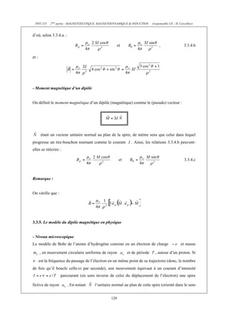 PHY 235 2ème partie : MAGNETOSTATIQUE, MAGNETODYNAMIQUE & INDUCTION (responsable UE : H. Cercellier) 
128 
d’où, selon 3.3.4.a. : 
et , 3.3.4.b 
et : 
- Moment magnétique d’un dipôle 
On définit le moment magnétique d’un dipôle (magnétique) comme le (pseudo) vecteur : 
étant un vecteur unitaire normal au plan de la spire, de même sens que celui dans lequel 
progresse un tire-bouchon tournant comme le courant I . Ainsi, les relations 3.3.4.b peuvent-elles 
se réécrire : 
et 3.3.4.c 
Remarque : 
On vérifie que : 
3.3.5. Le modèle du dipôle magnétique en physique 
- Niveau microscopique 
Le modèle de Bohr de l’atome d’hydrogène consiste en un électron de charge et masse 
, en mouvement circulaire uniforme de rayon et de période T , autour d’un proton. Si 
est la fréquence du passage de l’électron en un même point de sa trajectoire (donc, le nombre 
de fois qu’il boucle celle-ci par seconde), son mouvement équivaut à un courant d’intensité 
parcourant (en sens inverse de celui du déplacement de l’électron) une spire 
fictive de rayon . En notant l’unitaire normal au plan de cette spire (orienté dans le sens 
 