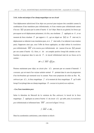 PHY 235 2ème partie : MAGNETOSTATIQUE, MAGNETODYNAMIQUE & INDUCTION (responsable UE : H. Cercellier) 
3.4.4. Action mécanique d’un champ magnétique sur un circuit 
Tout déplacement infinitésimal d’un objet non ponctuel peut toujours être considéré comme la 
combinaison d’une translation pure infinitésimale, et d’une rotation pure infinitésimale autour 
d’un axe qui passe par le centre d’inertie G de l’objet. Dans le cas général, les forces qui 
provoquent un tel déplacement présentent, à la fois, une résultante appliquée en G , et un 
moment de force résultant par rapport à G , qui est aligné sur (si était nul, le 
déplacement se réduirait à une translation pure, et si était nulle, il se réduirait à une rotation 
pure). Supposons ainsi que, sous l’effet de forces appliquées, un objet subisse la translation 
pure infinitésimale et la rotation pure infinitésimale (autour d’un axe passant 
par son centre d’inertie G). Alors, si est comptée positive lorsqu’elle entraîne un tire-bouchon 
à progresser dans le sens de , le travail infinitésimal total de ces forces est la 
136 
somme : 
. 
Prenons maintenant pour objet, un circuit plan parcouru par un courant d’intensité I 
constante, qui est muni d’un vecteur unitaire normal pointant dans le sens de progression 
d’un tire-bouchon qui tournerait avec le courant. Nous nous proposons de relier au flux 
embrassé par , la force magnétique et le moment de force magnétique qu’il subit 
lorsqu’il est plongé dans un champ magnétique constant et (a priori) non uniforme. 
- Cas d’une translation pure 
Selon le théorème de Maxwell de la variation du flux embrassé, le travail de la force 
magnétique appliquée au centre d’inertie G du circuit qui subit, ainsi, la translation 
pure infinitésimale et infiniment lente , est (voir la figure 3.4.4.a) : 
. 
Dans les coordonnées cartésiennes, cette relation se réécrit : 
 