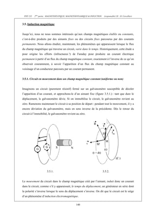 PHY 235 2ème partie : MAGNETOSTATIQUE, MAGNETODYNAMIQUE & INDUCTION (responsable UE : H. Cercellier) 
140 
3.5. Induction magnétique 
Jusqu’ici, nous ne nous sommes intéressés qu’aux champs magnétiques établis ou constants, 
c’est-à-dire produits par des aimants fixes ou des circuits fixes parcourus par des courants 
permanents. Nous allons étudier, maintenant, les phénomènes qui apparaissent lorsque le flux 
du champ magnétique qui traverse un circuit, varie dans le temps. Historiquement, cette étude a 
pour origine les efforts (infructueux !) de Faraday pour produire un courant électrique 
permanent à partir d’un flux du champ magnétique constant, exactement à l’inverse de ce qu’on 
observait couramment, à savoir l’apparition d’un flux du champ magnétique constant au 
voisinage d’un conducteur parcouru par un courant permanent. 
3.5.1. Circuit en mouvement dans un champ magnétique constant (uniforme ou non) 
Imaginons un circuit (purement résistif) fermé sur un galvanomètre susceptible de déceler 
l’apparition d’un courant, et approchons-le d’un aimant fixe (figure 3.5.1.) : tant que dure le 
déplacement, le galvanomètre dévie. Si on immobilise le circuit, le galvanomètre revient au 
zéro. Ramenons maintenant le circuit à sa position de départ : pendant tout le mouvement, il y a 
encore déviation du galvanomètre, mais en sens inverse de la précédente. Dès le retour du 
circuit à l’immobilité, le galvanomètre revient au zéro. 
3.5.1. 3.5.2. 
Le mouvement du circuit dans le champ magnétique créé par l’aimant, induit donc un courant 
dans le circuit, comme s’il y apparaissait, le temps du déplacement, un générateur en série dont 
la polarité s’inverse lorsque le sens du déplacement s’inverse. On dit que le circuit est le siège 
d’un phénomène d’induction électromagnétique. 
 