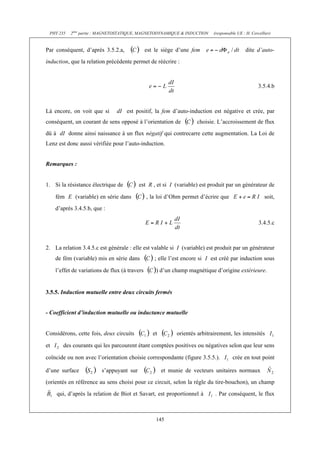 PHY 235 2ème partie : MAGNETOSTATIQUE, MAGNETODYNAMIQUE & INDUCTION (responsable UE : H. Cercellier) 
Par conséquent, d’après 3.5.2.a, est le siège d’une fem dite d’auto-induction, 
que la relation précédente permet de réécrire : 
145 
3.5.4.b 
Là encore, on voit que si dI est positif, la fem d’auto-induction est négative et crée, par 
conséquent, un courant de sens opposé à l’orientation de choisie. L’accroissement de flux 
dû à dI donne ainsi naissance à un flux négatif qui contrecarre cette augmentation. La Loi de 
Lenz est donc aussi vérifiée pour l’auto-induction. 
Remarques : 
1. Si la résistance électrique de est R , et si I (variable) est produit par un générateur de 
fém E (variable) en série dans , la loi d’Ohm permet d’écrire que soit, 
d’après 3.4.5.b, que : 
3.4.5.c 
2. La relation 3.4.5.c est générale : elle est valable si I (variable) est produit par un générateur 
de fém (variable) mis en série dans ; elle l’est encore si I est créé par induction sous 
l’effet de variations de flux (à travers ) d’un champ magnétique d’origine extérieure. 
3.5.5. Induction mutuelle entre deux circuits fermés 
- Coefficient d’induction mutuelle ou inductance mutuelle 
Considérons, cette fois, deux circuits et orientés arbitrairement, les intensités 
et des courants qui les parcourent étant comptées positives ou négatives selon que leur sens 
coïncide ou non avec l’orientation choisie correspondante (figure 3.5.5.). crée en tout point 
d’une surface s’appuyant sur et munie de vecteurs unitaires normaux 
(orientés en référence au sens choisi pour ce circuit, selon la règle du tire-bouchon), un champ 
qui, d’après la relation de Biot et Savart, est proportionnel à . Par conséquent, le flux 
 