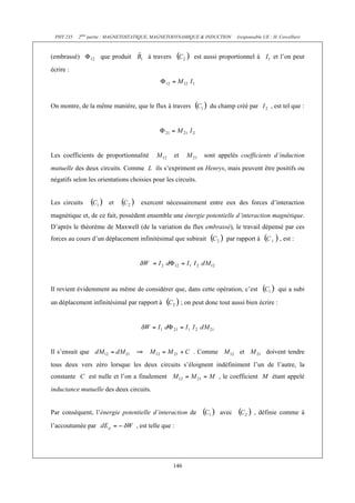 PHY 235 2ème partie : MAGNETOSTATIQUE, MAGNETODYNAMIQUE & INDUCTION (responsable UE : H. Cercellier) 
(embrassé) que produit à travers est aussi proportionnel à et l’on peut 
écrire : 
On montre, de la même manière, que le flux à travers du champ créé par , est tel que : 
Les coefficients de proportionnalité et sont appelés coefficients d’induction 
mutuelle des deux circuits. Comme L ils s’expriment en Henrys, mais peuvent être positifs ou 
négatifs selon les orientations choisies pour les circuits. 
Les circuits et exercent nécessairement entre eux des forces d’interaction 
magnétique et, de ce fait, possèdent ensemble une énergie potentielle d’interaction magnétique. 
D’après le théorème de Maxwell (de la variation du flux embrassé), le travail dépensé par ces 
forces au cours d’un déplacement infinitésimal que subirait par rapport à , est : 
Il revient évidemment au même de considérer que, dans cette opération, c’est qui a subi 
un déplacement infinitésimal par rapport à ; on peut donc tout aussi bien écrire : 
Il s’ensuit que . Comme et doivent tendre 
tous deux vers zéro lorsque les deux circuits s’éloignent indéfiniment l’un de l’autre, la 
constante C est nulle et l’on a finalement , le coefficient M étant appelé 
inductance mutuelle des deux circuits. 
Par conséquent, l’énergie potentielle d’interaction de avec , définie comme à 
l’accoutumée par , est telle que : 
146 
 