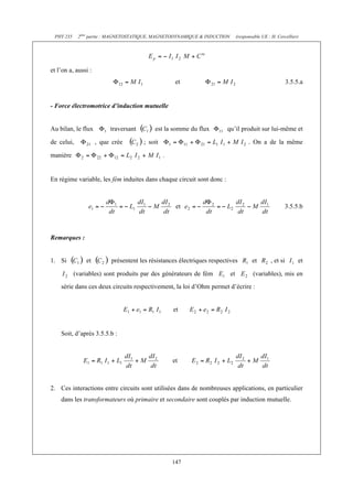 PHY 235 2ème partie : MAGNETOSTATIQUE, MAGNETODYNAMIQUE & INDUCTION (responsable UE : H. Cercellier) 
147 
et l’on a, aussi : 
et 3.5.5.a 
- Force électromotrice d’induction mutuelle 
Au bilan, le flux traversant est la somme du flux qu’il produit sur lui-même et 
de celui, , que crée ; soit . On a de la même 
manière . 
En régime variable, les fém induites dans chaque circuit sont donc : 
et 3.5.5.b 
Remarques : 
1. Si et présentent les résistances électriques respectives et , et si et 
(variables) sont produits par des générateurs de fém et (variables), mis en 
série dans ces deux circuits respectivement, la loi d’Ohm permet d’écrire : 
et 
Soit, d’après 3.5.5.b : 
et 
2. Ces interactions entre circuits sont utilisées dans de nombreuses applications, en particulier 
dans les transformateurs où primaire et secondaire sont couplés par induction mutuelle. 
 
