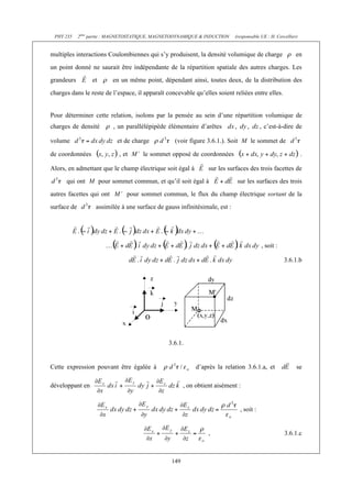 PHY 235 2ème partie : MAGNETOSTATIQUE, MAGNETODYNAMIQUE & INDUCTION (responsable UE : H. Cercellier) 
multiples interactions Coulombiennes qui s’y produisent, la densité volumique de charge en 
un point donné ne saurait être indépendante de la répartition spatiale des autres charges. Les 
grandeurs et en un même point, dépendant ainsi, toutes deux, de la distribution des 
charges dans le reste de l’espace, il apparaît concevable qu’elles soient reliées entre elles. 
Pour déterminer cette relation, isolons par la pensée au sein d’une répartition volumique de 
charges de densité , un parallélépipède élémentaire d’arêtes , c’est-à-dire de 
volume et de charge (voir figure 3.6.1.). Soit M le sommet de 
de coordonnées , et M’ le sommet opposé de coordonnées . 
Alors, en admettant que le champ électrique soit égal à sur les surfaces des trois facettes de 
qui ont M pour sommet commun, et qu’il soit égal à sur les surfaces des trois 
autres facettes qui ont M’ pour sommet commun, le flux du champ électrique sortant de la 
surface de assimilée à une surface de gauss infinitésimale, est : 
149 
, soit : 
3.6.1.b 
3.6.1. 
Cette expression pouvant être égalée à d’après la relation 3.6.1.a, et se 
développant en , on obtient aisément : 
, soit : 
, 3.6.1.c 
 