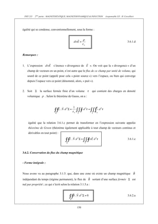 PHY 235 2ème partie : MAGNETOSTATIQUE, MAGNETODYNAMIQUE & INDUCTION (responsable UE : H. Cercellier) 
égalité qui se condense, conventionnellement, sous la forme : 
150 
3.6.1.d 
Remarques : 
1. L’expression s’énonce « divergence de ». On voit que la « divergence » d’un 
champ de vecteurs en un point, n’est autre que le flux de ce champ par unité de volume, qui 
sourd de ce point (appelé pour cela « point source ») vers l’espace, ou bien qui converge 
depuis l’espace vers ce point (dénommé, alors, « puit »). 
2. Soit la surface fermée finie d’un volume qui contient des charges en densité 
volumique . Selon le théorème de Gauss, on a : 
égalité que la relation 3.6.1.c permet de transformer en l’expression suivante appelée 
théorème de Green (théorème également applicable à tout champ de vecteurs continus et 
dérivables en tout point) : 
3.6.1.e 
3.6.2. Conservation du flux du champ magnétique 
- Forme intégrale : 
Nous avons vu au paragraphe 3.1.5. que, dans une zone où existe un champ magnétique 
indépendant du temps (régime permanent), le flux de sortant d’une surface fermée est 
nul par propriété ; ce qui s’écrit selon la relation 3.1.5.a : 
3.6.2.a 
 