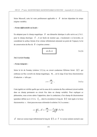PHY 235 2ème partie : MAGNETOSTATIQUE, MAGNETODYNAMIQUE & INDUCTION (responsable UE : H. Cercellier) 
Selon Maxwell, cette loi reste parfaitement applicable si devient dépendant du temps 
(régime variable). 
151 
- Forme différentielle ou locale : 
En adoptant pour le champ magnétique une démarche identique à celle suivie au § 3.6.1. 
pour le champ électrique , il est facile de montrer que, « localement » (c’est-à-dire, en 
considérant la surface fermée d’un volume infinitésimal entourant un point de l’espace), la loi 
de conservation du flux de s’exprime comme : 
3.6.2.b 
3.6.3. Loi de Faraday 
- Forme intégrale : 
Selon la loi de Faraday (relation 3.5.2.a), un circuit conducteur filiforme fermé qui 
embrasse un flux variable de champ magnétique, , est le siège d’une force électromotrice 
d’induction e telle que : 
, 3.6.3.a 
Cette égalité est vérifiée quelle que soit la cause de la variation du flux embrassé (circuit mobile 
dans un champ permanent ou circuit fixe dans un champ variable). Pour expliquer ce 
phénomène, nous avions admis l’apparition, dans le conducteur, d’un champ dit électromoteur 
(grandeur définie au § 2.3.2.), , dont la circulation le long de était égale à la force 
électromotrice e . Ainsi pouvons-nous reformuler la relation 3.6.3.a comme : 
étant un vecteur trajet infinitésimal le long de , et le vecteur unitaire normal à une 
 