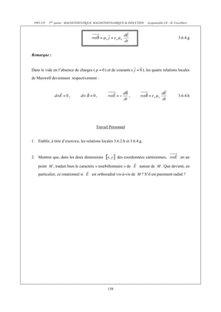 PHY 235 2ème partie : MAGNETOSTATIQUE, MAGNETODYNAMIQUE & INDUCTION (responsable UE : H. Cercellier) 
158 
3.6.4.g 
Remarque : 
Dans le vide en l’absence de charges ( ) et de courants ( ), les quatre relations locales 
de Maxwell deviennent respectivement : 
, , , 3.6.4.h 
Travail Personnel 
1. Etablir, à titre d’exercice, les relations locales 3.6.2.b et 3.6.4.g. 
2. Montrer que, dans les deux dimensions des coordonnées cartésiennes, en un 
point M , traduit bien le caractère « tourbillonnaire » de autour de M . Que devient, en 
particulier, ce rotationnel si est orthoradial vis-à-vis de M ? S’il est purement radial ? 
 
