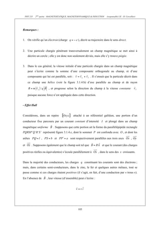 PHY 235 2ème partie : MAGNETOSTATIQUE, MAGNETODYNAMIQUE & INDUCTION (responsable UE : H. Cercellier) 
103 
Remarques : 
1. On vérifie qu’un électron (charge ), décrit sa trajectoire dans le sens direct. 
2. Une particule chargée pénétrant transversalement un champ magnétique se met ainsi à 
décrire un cercle ; elle y est donc non seulement déviée, mais elle s’y trouve piégée. 
3. Dans le cas général, la vitesse initiale d’une particule chargée dans un champ magnétique 
peut s’écrire comme la somme d’une composante orthogonale au champ, et d’une 
composante qui lui est parallèle, soit : . Il s’ensuit que la particule décrit dans 
ce champ une hélice (voir la figure 3.1.4.b) d’axe parallèle au champ et de rayon 
, et progresse selon la direction du champ à la vitesse constante 
puisque aucune force n’est appliquée dans cette direction. 
- Effet Hall 
Considérons, dans un repère attaché à un référentiel galiléen, une portion d’un 
conducteur fixe parcouru par un courant constant d’intensité I et plongé dans un champ 
magnétique uniforme . Supposons que cette portion ait la forme du parallélépipède rectangle 
PQRSP’Q’R’S’ représenté figure 3.1.4.c, dont le sommet P est confondu avec O , et dont les 
arêtes , et sont respectivement parallèles aux trois axes , 
et . Supposons également que le champ soit tel que et que le courant (des charges 
positives réelles ou équivalentes) s’écoule parallèlement à , dans le sens des x croissants. 
Dans la majorité des conducteurs, les charges q constituant les courants sont des électrons ; 
mais, dans certains semi-conducteurs, dans le zinc, le fer et quelques autres métaux, tout se 
passe comme si ces charges étaient positives (il s’agit, en fait, d’une conduction par « trous »). 
En l’absence de , leur vitesse (d’ensemble) peut s’écrire : 
 