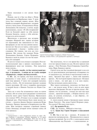 πЛАНЕТА ИДЕЙ
19http://www.ecolife.ru
Таких поступков в его жизни было
немало…
Помню, как-то я был на обеде у Петра
Леонидовича на Воробьевых горах. У меня
тогда был сложный период жизни. Шла
борьба за сценарий «Ядерный век», который
хотели у меня отнять. Я пожаловался Петру
Леонидовичу. Он помолчал, а потом, мудро
усмехнувшись, сказал: «Я тебя поздравляю!
Если на большой дороге на тебя напали
большие бандиты, значит, у тебя действи-
тельно есть нечто ценное!»
Фактически я рассказал вам историю
сценария «Ядерный век», вернее историю
его персонажей, вне зависимости от того,
фигурируют ли они там под своими имена-
ми или нет. Там есть их черты, а имя одного
из персонажей — Аликоин — вообще легко
узнаваемо. Но главное, там есть дух того
времени. Вот почему без помощи Петра
Леонидовича Капицы, Сергея Петровича
Капицы и всей их семьи я не мог бы напи-
сать этот сценарий.
И дело не только и не столько в сценарии. В их ин-
теллектуальный мир я пришел мальчишкой… они
формировали меня как человека… Они выпустили
меня в жизнь…
А. С.: Соломон, спасибо, это был замечательный рас-
сказ, я заслушался… А какова все же судьба сценария
«Ядерный век», говорят, она была нелегкой…
С. Ш.: Да, это правда, она была нелегкой. В нее
вмешались и «злые люди», и антисемитизм, прису-
щий тому времени. У меня этот сценарий пытались
украсть, отнять… Но это несколько выходит за рамки
нашего разговора. Об этом я подробно рассказывал
в часовой беседе с Иваном Толстым на «Радио Сво-
бода».*
Здесь же я хотел бы остановиться лишь на одном
эпизоде, ибо он лучше всего раскрывает человеческие
качества моего друга Сергея Капицы. Происходило
это в начале 1970-х. Я подал в суд за кражу сценария
«Ядерный век». Ответчиками были люди весьма ма-
ститые — писатель Даниил Гранин и режиссер Игорь
Таланкин. Процесс проходил в Гагаринском суде Мо-
сквы. Мои интересы защищал старейший адвокат
Семен Липецкер, который потом напишет книгу об
этом процессе.
Так получилось, что я в это время был за границей
и не мог присутствовать на суде. На него пришли мои
друзья — Олег Погодин, Ольга Северцова, Сергей Ка-
пица, Марк Лившиц и другие.
Сергей тогда уже был медийной фигурой и кое-кто
из его родственников категорически отговаривал его
от хождения в суд, тем более от выступления в мою за-
щиту… Аргумент был прост: «…Зачем тебе наживать
врагов»… На что Сергей нервно огрызнулся: «Оставьте
меня в покое… это мой друг, и я не могу иначе».
Он был истинным сыном своего отца…
Мне тяжело вспоминать, поскольку это было вот-
вот — две недели назад. Я был у него на даче перед
вылетом в Австралию. Он как-то грустно сказал: «Не-
хорошо, что ты улетаешь… столько дел нам еще надо
сделать… прилетай поскорее…» Я браво ответил: «Се-
режа, не успеешь оглянуться… я уже обратно… от-
празднуем юбилей…»
А спустя неделю меняя в Австралии нашел звонок
Ивана Толстого: «Час назад Сергей Петрович умер».
Что сказать?! На душе стало пусто…
А. С.: Вы дружили 50 лет…
С.Ш.: Да, полвека… Юбилей в этом году…
А. С.: Каким был Сергей Петрович в повседневной
жизни?
С. Ш.: Как и все мы — разным… Я называл его
реалистом-материалистом… Материалистом в смысле
научных воззрений. Где-то в 90-х у меня вышла книга
«Инопланетяне над Россией» — о неопознанных ле-
* Ознакомиться с этим материалом можно на сайте «Ра-
дио Свобода» в программе «Поверх барьеров» от 24 марта
2012 г. Беседа называлась «Харакири». Или под тем же на-
званием в московской газете «Еврейское слово» от 14 мая
2012 г.
Сергей Капица берет интервью у Майи Плисецкой.
Москва, начало 1970-х. (Из домашнего архива С. Капицы)
 