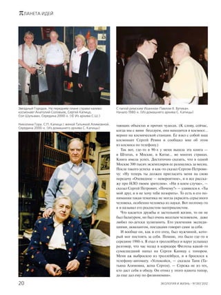 πЛАНЕТА ИДЕЙ
ЭКОЛОГИЯ И ЖИЗНЬ · 9(130)’201220
тающих объектах и прочих чудесах. (К слову, сейчас,
когда мы с вами беседуем, она находится в космосе…
вернее на космической станции. Ее взял с собой наш
космонавт Сергей Ревин и сообщил мне об этом
из космоса по телефону.)
Так вот, где-то в 90-х у меня вышла эта книга —
в Штатах, в Москве, в Китае… во многих странах.
Книга имела успех. Достаточно сказать, что в одной
Москве 300 тысяч экземпляров ее разошлись за месяц.
После такого успеха я как-то сказал Сергею Петрови-
чу: «Ну теперь ты должен пригласить меня на свою
передачу «Очевидное — невероятное», и я все расска-
жу про НЛО твоим зрителям». «Ни в коем случае», —
сказал Сергей Петрович. «Почему?» — удивился я. «Ты
мой друг, и я не хочу тебя позорить». То есть в его по-
нимании такая тематика не могла украсить серьезного
человека, особенно человека из науки. Вот поэтому-то
я и называл его реалистом-материалистом.
Что касается дружбы и застольной жизни, то он не
был балагуром, но был очень веселым человеком, даже
любил по-детски хулиганить. Его увлечения экспеди-
циями, аквалангом, поездками говорят сами за себя.
И вообще он, как и его отец, был мужчиной, кото-
рый мог постоять за себя. Помню, это было где-то в
середине 1980-х. Я ехал в троллейбусе и вдруг услышал
разговор, что час назад в коридоре Физтеха какой-то
сумасшедший напал на Сергея Капицу с топором.
Меня аж выбросило из троллейбуса, и я бросился к
телефону-автомату. «Успокойся, — сказала Таня (Та-
тьяна Алимовна, жена Сергея). — Сережа не из тех,
кто даст себя в обиду. Он отнял у этого идиота топор,
да еще дал ему по физиономии».
Звездный Городок. На переднем плане справа налево:
космонавт Анатолий Соловьев, Сергей Капица,
Сол Шульман. Середина 2000-х. (© Из архива С.Ш.)
Николина Гора. С.П. Капица с женой Татьяной Алимовной.
Середина 2000-х. (Из домашнего архива С. Капицы)
С папой римским Иоанном-Павлом II. Ватикан.
Начало 1980-х. (Из домашнего архива С. Капицы)
 