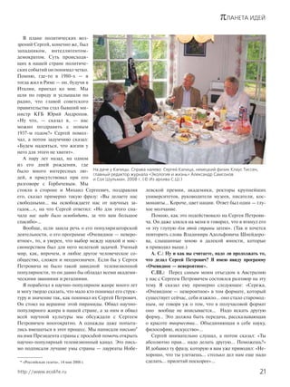 πЛАНЕТА ИДЕЙ
21http://www.ecolife.ru
В плане политических воз-
зрений Сергей, конечно же, был
западником, интеллигентом-
демократом. Суть происходя-
щих в нашей стране политиче-
ских событий он понимал четко.
Помню, где-то в 1980-х — я
тогда жил в Риме — он, будучи в
Италии, приехал ко мне. Мы
шли по городу и услышали по
радио, что главой советского
правительства стал бывший ми-
нистр КГБ Юрий Андропов.
«Ну что, — сказал я, — нас
можно поздравить с новым
1937-м годом?» Сергей помол-
чал, а потом задумчиво сказал:
«Будем надеяться, что жизни у
него для этого не хватит».
А пару лет назад, на одном
из его дней рождения, где
было много интересных лю-
дей, я присутствовал при его
разговоре с Горбачевым. Мы
стояли в стороне и Михаил Сергеевич, поздравляя
его, сказал примерно такую фразу: «Вы делаете нас
свободными… вы освобождаете нас от научных за-
гадок…», на что Сергей ответил: «Но для этого сна-
чала нас надо было освободить, за что вам большое
спасибо»…
Вообще, если зашла речь о его популяризаторской
деятельности, о его программе «Очевидное — неверо-
ятное», то, я уверен, что выбор между наукой и мис-
сионерством был для него нелегкой задачей. Ученый
мир, как, впрочем, и любое другое человеческое со-
общество, сложен и неоднозначен. Если бы у Сергея
Петровича не было такой завидной телевизионной
популярности, то он давно бы обладал всеми академи-
ческими званиями и регалиями.
Я поработал в научно-популярном жанре много лет
и могу твердо сказать, что мало кто понимал его струк-
туру и значение так, как понимал их Сергей Петрович.
Он стоял на вершине этой пирамиды. Обвал научно-
популярного жанра в нашей стране, а за ним и обвал
всей научной культуры мы обсуждали с Сергеем
Петровичем многократно. А однажды даже попыта-
лись вмешаться в этот процесс. Мы написали письмо*
на имя Президента страны с просьбой помочь открыть
научно-популярный телевизионный канал. Это пись-
мо подписали лучшие умы страны — лауреаты Нобе-
левской премии, академики, ректоры крупнейших
университетов, руководители музеев, писатели, кос-
монавты… Короче, цвет нации. Ответ был один — глу-
хое молчание.
Помню, как это подействовало на Сергея Петрови-
ча. Он даже злился на меня и говорил, что я втянул его
«в эту глупую для этой страны затею». (Так и хочется
повторить слова Владимира Адольфовича Шнейдеро-
ва, слышанные мною в далекой юности, которые
я приводил выше.)
А. С.: Ну и как вы считаете, надо ли продолжать то,
что делал Сергей Петрович? Я имею ввиду программу
«Очевидное — невероятное».
С.Ш.: Перед самым моим отъездом в Австралию
у нас с Сергеем Петровичем состоялся разговор на эту
тему. Я сказал ему примерно следующее: «Сережа,
«Очевидное — невероятное» в том формате, который
существует сейчас, себя изжило… оно стало старомод-
ным, не говоря уж о том, что в получасовой формат
оно вообще не вписывается… Надо искать другую
форму… Это должна быть передача, рассказывающая
о красоте творчества… Объединяющая в себе науку,
философию, искусство»…
Сергей внимательно слушал, а потом сказал: «Ты
абсолютно прав... надо делать другую… Поможешь?»
И добавил ту фразу, которую я вам уже приводил: «Не-
хорошо, что ты улетаешь… столько дел нам еще надо
сделать… прилетай поскорее»…* «Российская газета», 14 мая 2008 г.
На даче у Капицы. Справа налево: Сергей Капица, немецкий физик Клаус Тиссен,
главный редактор журнала «Экология и жизнь» Александр Самсонов
и Сол Шульман. 2008 г. (© Из архива С.Ш.)
 