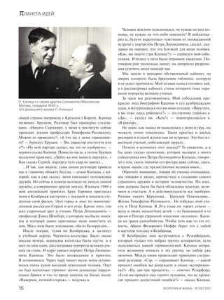 πЛАНЕТА ИДЕЙ
ЭКОЛОГИЯ И ЖИЗНЬ · 9(130)’201216
людей страны напрямую с Кремлем.) Короче, Капица
позвонил Хрущеву. Разговор был примерно следую-
щим. «Никита Сергеевич, у меня в институте сейчас
проходит лекция профессора Тимофеева-Ресовского.
Можно ее проводить?» «А что вы у меня спрашивае-
те? — буркнул Хрущев. — Вы директор института или
я?!» «Но мой парторг сказал, вы это не одобряете», —
нервно сказал Капица. Повисла пауза, а потом Хрущев
медленно произнес: «Дайте-ка мне вашего парторга…»
Как сказал Сергей, парторга чуть удар не хватил…
…И так, как видите, сама линия разговора привела
нас к главному объекту беседы — семье Капицы, с ко-
торой, как я уже сказал, меня связывает полувековая
дружба. Но сейчас в памяти всплыло не начало нашей
дружбы, а совершенно другой эпизод. В начале 1980-х
мой английский приятель Брук Горовиц пригласил
меня в Кембридж выступить с лекцией и показать сту-
дентам свой фильм. Этот город я знал по многочис-
ленным рассказам Сергея и его отца. Кроме того, там
жил старинный друг и ученик Петра Леонидовича —
профессор Дэвид Шенберг, с которым мы были знако-
мы и который давно приглашал меня навестить их
дом. Мы с ним были земляками, оба из Белоруссии…
После лекции, гуляя по Кембриджу, я заглянул
в учебный корпус Черчилль-колледжа. Было около
восьми вечера, коридоры колледжа были пусты, и я
шел по ним один, рассматривая портреты великих уче-
ных на стене. И вдруг увидел портрет Петра Леонидо-
вича Капицы. Это было неожиданно и приятно.
Я остановился. Через пару минут возле меня остано-
вился очень худой высокий немолодой человек. Одет
он был несколько странно: почти домашние паруси-
новые брюки и что-то вроде тапочек на босых ногах.
«Наверное, ночной сторож»,— подумал я.
Человек вежливо осведомился, не нужна ли мне по-
мощь, не нужно ли что-либо пояснить? Я поблагода-
рил и, будучи переполнен чувствами от неожиданной
встречи с портретом Петра Леонидовича, сказал, ука-
зывая на портрет, что это близкий для меня человек.
«Как, вы знаете сэра Капицу?!» — удивился мой собе-
седник. В голосе у него было огромное уважение. По-
говорив еще несколько минут, он попросил разреше-
ния угостить меня чашкой чая.
Мы зашли в шикарно обставленный кабинет, на
дверях которого была бронзовая табличка, которую
я не успел прочитать. Мой хозяин пошел готовить чай,
а я рассматривал кабинет, стены которого тоже укра-
шали портреты великих ученых.
За чаем мы разговорились. Мой собеседник пре-
красно знал биографию Капицы в его кембриджские
годы, и интересовался его жизнью сегодня. «Простите,
а вы тоже здесь работаете?» — по-глупому спросил я.
«Да», — сказал он. «Кем?» — поинтересовался я.
«Я ректор»...
Не знаю, как чашка не вывалилась у меня из рук, но
челюсть точно отвалилась. Таких простых и милых
ректоров я в своей жизни еще не встречал. Это был из-
вестный ученый, нобелевский лауреат…
Почему я вспомнил этот эпизод?! То уважение, и я
бы даже сказал почитание, которое вызвало у моего
собеседника имя Петра Леонидовича Капицы, говори-
ло о том, сколь значима его фигура даже сейчас, здесь,
в храме науки, где предостаточно великих имен…
Обратите внимание, говоря об ученых-атомщиках,
мы говорим о людях, причастных к созданию самого
страшного оружия в истории человечества. По идее,
они должны были бы быть обласканы властью, вели-
чием и счастьем. А в действительности все наоборот.
Ранняя смерть Курчатова… Трагедия Понтекорво…
Жизнь Тимофеева-Ресовского… Не избежал этой уча-
сти и Петр Капица. В 20-е годы он теряет семью —
жену и двоих малолетних детей — от бушевавшей в то
время в Питере страшной эпидемии «испанки». Капи-
ца на грани самоубийства. Чтобы хоть как-то его от-
влечь, Абрам Федорович Иоффе берет его с собой
в научную поездку в Кембридж.
В Кембридже они встречаются с Резерфордом,
который только что набрал группу аспирантов, если
пользоваться нашей терминологией. Капица загора-
ется желанием попасть в эту группу, но набор уже
окончен. Между ними происходит примерно следую-
щий разговор. «Сэр, — спрашивает Капица, — какой
процент ошибки вы допускаете в своих эксперимен-
тах?» «Ну, два-три процента», — ответил Резерфорд.
«Если вы примете еще одного человека, это не превы-
сит процент допустимой ошибки?» — сказал Капица.
П. Капица со своим другом Соломоном Михоэлсом.
Москва, середина 1940-х.
(Из домашнего архива П. Капицы)
 