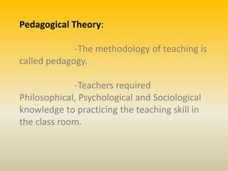 Pedagogical Theory:
-The methodology of teaching is
called pedagogy.
-Teachers required
Philosophical, Psychological and Sociological
knowledge to practicing the teaching skill in
the class room.
 