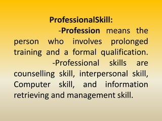 ProfessionalSkill:
-Profession means the
person who involves prolonged
training and a formal qualification.
-Professional skills are
counselling skill, interpersonal skill,
Computer skill, and information
retrieving and management skill.
 