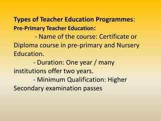 Types of Teacher Education Programmes:
Pre-Primary Teacher Education:
- Name of the course: Certificate or
Diploma course in pre-primary and Nursery
Education.
- Duration: One year / many
institutions offer two years.
- Minimum Qualification: Higher
Secondary examination passes
 