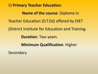ii) Primary Teacher Education:
Name of the course: Diploma in
Teacher Education (D.T.Ed) offered by DIET
(District Institute for Education and Training.
Duration: Two years.
Minimum Qualification: Higher
Secondary
 