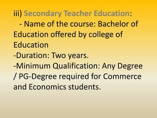 iii) Secondary Teacher Education:
- Name of the course: Bachelor of
Education offered by college of
Education
-Duration: Two years.
-Minimum Qualification: Any Degree
/ PG-Degree required for Commerce
and Economics students.
 