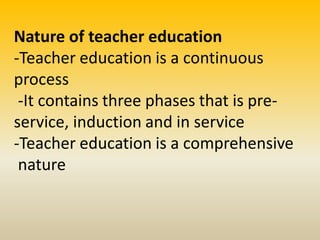 Nature of teacher education
-Teacher education is a continuous
process
-It contains three phases that is pre-
service, induction and in service
-Teacher education is a comprehensive
nature
 