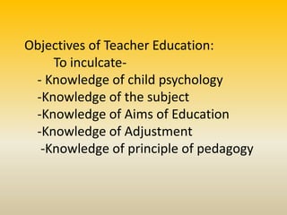 Objectives of Teacher Education:
To inculcate-
- Knowledge of child psychology
-Knowledge of the subject
-Knowledge of Aims of Education
-Knowledge of Adjustment
-Knowledge of principle of pedagogy
 