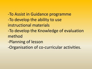 -To Assist in Guidance programme
-To develop the ability to use
instructional materials
-To develop the Knowledge of evaluation
method
-Planning of lesson
-Organisation of co-curricular activities.
 