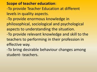 Scope of teacher education:
-To provide Teacher Education at different
levels in quality aspects.
-To provide enormous knowledge in
philosophical, sociological and psychological
aspects to understanding the situation.
-To provide relevant knowledge and skill to the
teachers to performing in their profession in
effective way.
-To bring desirable behaviour changes among
student- teachers.
 