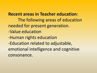 Recent areas in Teacher education:
The following areas of education
needed for present generation.
-Value education
-Human rights education
-Education related to adjustable,
emotional intelligence and cognitive
consonance.
 