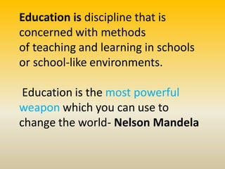 Education is discipline that is
concerned with methods
of teaching and learning in schools
or school-like environments.
Education is the most powerful
weapon which you can use to
change the world- Nelson Mandela
 