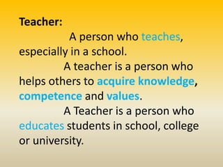 Teacher:
A person who teaches,
especially in a school.
A teacher is a person who
helps others to acquire knowledge,
competence and values.
A Teacher is a person who
educates students in school, college
or university.
 