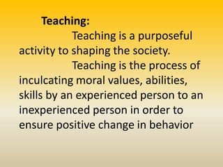Teaching:
Teaching is a purposeful
activity to shaping the society.
Teaching is the process of
inculcating moral values, abilities,
skills by an experienced person to an
inexperienced person in order to
ensure positive change in behavior
 