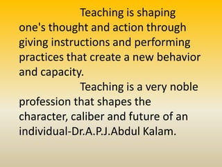 Teaching is shaping
one's thought and action through
giving instructions and performing
practices that create a new behavior
and capacity.
Teaching is a very noble
profession that shapes the
character, caliber and future of an
individual-Dr.A.P.J.Abdul Kalam.
 