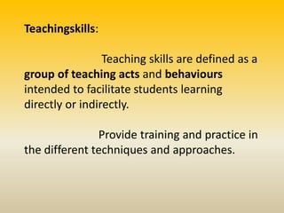 Teachingskills:
Teaching skills are defined as a
group of teaching acts and behaviours
intended to facilitate students learning
directly or indirectly.
Provide training and practice in
the different techniques and approaches.
 