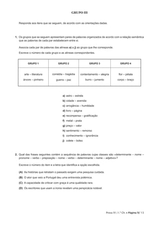 Prova 91/1.ª Ch. Página 9/ 13
GRUPO III
1.
a) a j)
GRUPO 1 GRUPO 2 GRUPO 3 GRUPO 4
arte – literatura
guerra – paz
contentamento – alegria
a) astro – estrela
b)
c)
d)
e)
f) metal – prata
g)
h) sentimento – remorso
i)
j)
2.
(A)
(B)
(C)
(D)
 