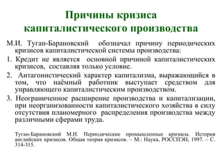 Причины кризиса
капиталистического производства
М.И. Туган-Барановский обозначал причину периодических
кризисов капиталистической системы производства:
1. Кредит не является основной причиной капиталистических
кризисов, составляя только условие.
2. Антагонистический характер капитализма, выражающийся в
том, что наёмный работник выступает средством для
управляющего капиталистическим производством.
3. Неограниченное расширение производства и капитализации,
при неорганизованности капиталистического хозяйства в силу
отсутствия планомерного распределения производства между
различными сферами труда.
Туган-Барановский М.И. Периодические промышленные кризисы. История
английских кризисов. Общая теория кризисов. – М.: Наука, РОССПЭН, 1997. – С.
314-315.
 