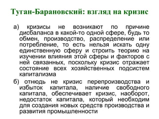 Туган-Барановский: взгляд на кризис
а) кризисы не возникают по причине
дисбаланса в какой-то одной сфере, будь то
обмен, производство, распределение или
потребление, то есть нельзя искать одну
единственную сферу и строить теорию на
изучении влияния этой сферы и факторов с
ней связанных, поскольку кризис отражает
состояние всех хозяйственных подсистем
капитализма
б) отнюдь не кризис перепроизводства и
избыток капитала, наличие свободного
капитала, обеспечивает кризис, наоборот,
недостаток капитала, который необходим
для создания новых средств производства и
развития промышленности
 