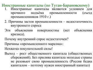 Иностранные капиталы (по Туган-Барановскому)
1. Иностранные капиталы являются условием для
прочного подъёма промышленности (съезд
промышленников 1910 г.)
2. Причины застоя промышленности – недостаточность
внутреннего спроса
Эти объяснения поверхностны (нет объяснения
кризиса).
Почему внутренний спрос недостаточен?
Причины «промышленного маразма»:
Нехватка покупательной силы!
Выход – рост общественного капитала (общественных
сбережений). Без прилива капитала молодые страны
не разовьют свою промышленность (Россия бедна
капиталом – поэтому нужен иностранный капитал)
 