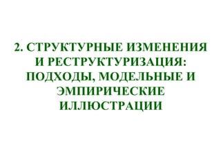 2. СТРУКТУРНЫЕ ИЗМЕНЕНИЯ
И РЕСТРУКТУРИЗАЦИЯ:
ПОДХОДЫ, МОДЕЛЬНЫЕ И
ЭМПИРИЧЕСКИЕ
ИЛЛЮСТРАЦИИ
 