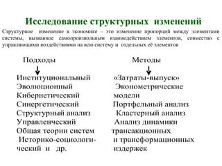 Исследование структурных изменений
Подходы Методы
Институциональный «Затраты-выпуск»
Эволюционный Эконометрические
Кибернетический модели
Синергетический Портфельный анализ
Структурный анализ Кластерный анализ
Управленческий Анализ динамики
Общая теории систем трансакционных
Историко-социологи- и трансформационных
ческий и др. издержек
Структурное изменение в экономике – это изменение пропорций между элементами
системы, вызванное самопроизвольным взаимодействием элементов, совместно с
управляющими воздействиями на всю систему и отдельных её элементов
 