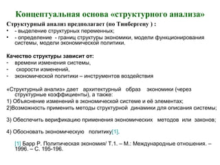 Концептуальная основа «структурного анализа»
Структурный анализ предполагает (по Тинбергену ) :
• - выделение структурных переменных;
• - определение - границ структуры экономики, модели функционирования
системы, модели экономической политики.
Качество структуры зависит от:
- времени изменения системы,
- скорости изменений,
- экономической политики – инструментов воздействия
«Структурный анализ» дает архитектурный образ экономики (через
структурные коэффициенты), а также:
1) Объяснение изменений в экономической системе и её элементах;
2)Возможность применить методы структурной динамики для описания системы;
3) Обеспечить верификацию применения экономических методов или законов;
4) Обосновать экономическую политику[1].
[1] Барр Р. Политическая экономия/ Т.1. – М.: Международные отношения. –
1996. – С. 195-196.
 