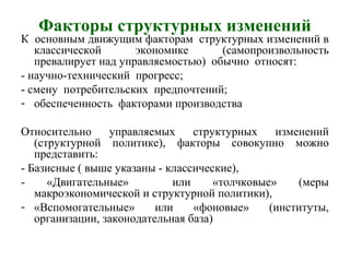 Факторы структурных изменений
К основным движущим факторам структурных изменений в
классической экономике (самопроизвольность
превалирует над управляемостью) обычно относят:
- научно-технический прогресс;
- смену потребительских предпочтений;
- обеспеченность факторами производства
Относительно управляемых структурных изменений
(структурной политике), факторы совокупно можно
представить:
- Базисные ( выше указаны - классические),
- «Двигательные» или «толчковые» (меры
макроэкономической и структурной политики),
- «Вспомогательные» или «фоновые» (институты,
организации, законодательная база)
 