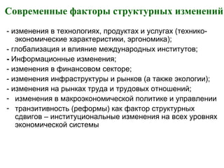 Современные факторы структурных изменений
- изменения в технологиях, продуктах и услугах (технико-
экономические характеристики, эргономика);
- глобализация и влияние международных институтов;
- Информационные изменения;
- изменения в финансовом секторе;
- изменения инфраструктуры и рынков (а также экологии);
- изменения на рынках труда и трудовых отношений;
- изменения в макроэкономической политике и управлении
- транзитивность (реформы) как фактор структурных
сдвигов – институциональные изменения на всех уровнях
экономической системы
 